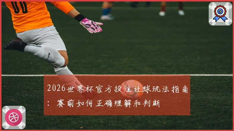 2026世界杯官方投注让球玩法指南：赛前如何正确理解和判断